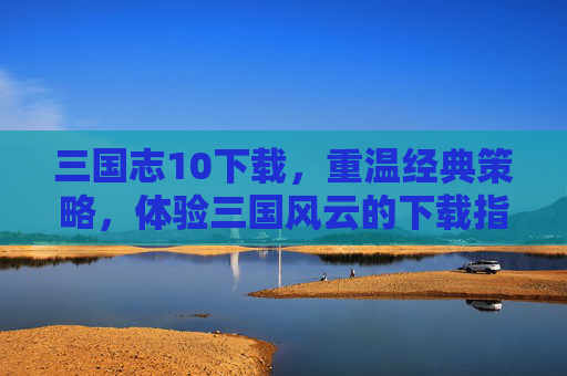 三国志10下载,重温经典策略,体验三国风云的下载指南,三国志10下载指南,重温经典策略,体验三国风云