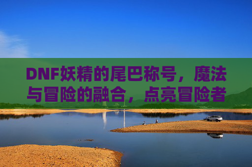 DNF妖精的尾巴称号，魔法与冒险的融合，点亮冒险者的新篇章，DNF妖精的尾巴称号，魔法与冒险的融合，点亮冒险者的新篇章