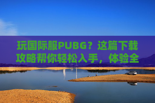 玩国际服PUBG?这篇下载攻略帮你轻松入手,体验全球玩家同场竞技的快感!玩国际服PUBG?这篇下载攻略帮你轻松入手,体验全球玩家同场竞技的快感!