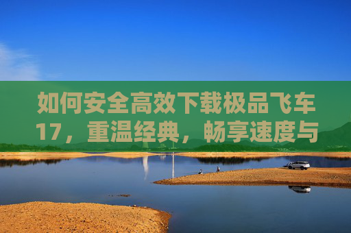 如何安全高效下载极品飞车17，重温经典，畅享速度与激情的终极体验，安全高效下载极品飞车17，重温经典，畅享速度与激情的终极体验
