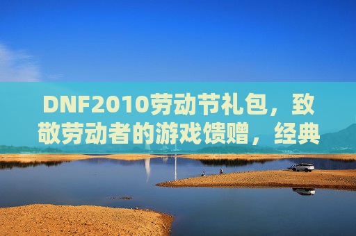 DNF2010劳动节礼包，致敬劳动者的游戏馈赠，经典道具与活动玩法全解析，DNF2010劳动节礼包，致敬劳动者，经典道具与活动玩法全解析