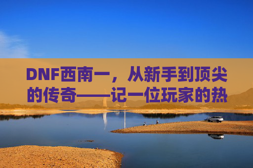 DNF西南一，从新手到顶尖的传奇——记一位玩家的热血与坚持，DNF西南一，从新手到顶尖的传奇——记一位玩家的热血与坚持