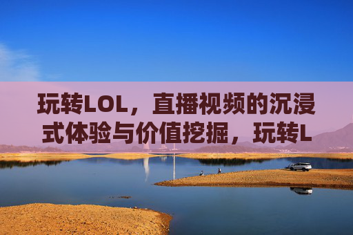 玩转LOL,直播视频的沉浸式体验与价值挖掘,玩转LOL,直播视频的沉浸式体验与价值挖掘