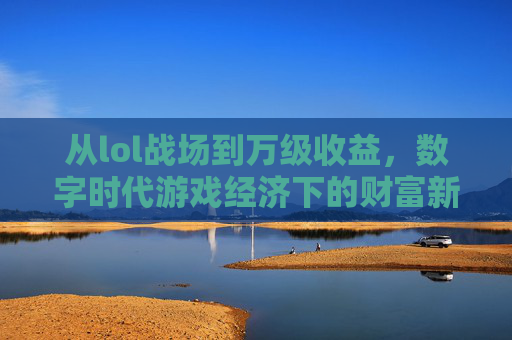 从lol战场到万级收益，数字时代游戏经济下的财富新图景，从lol战场到万级收益，数字时代游戏经济下的财富新图景