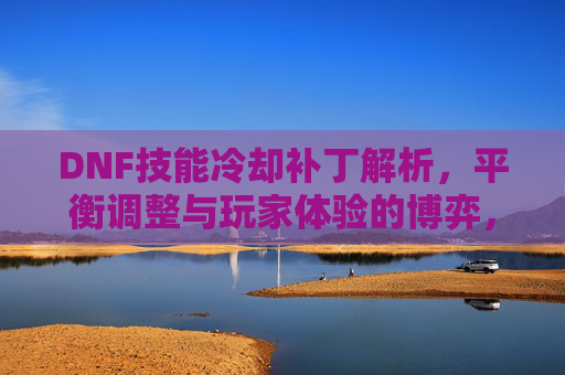 DNF技能冷却补丁解析,平衡调整与玩家体验的博弈,DNF技能冷却补丁解析,平衡调整与玩家体验的博弈