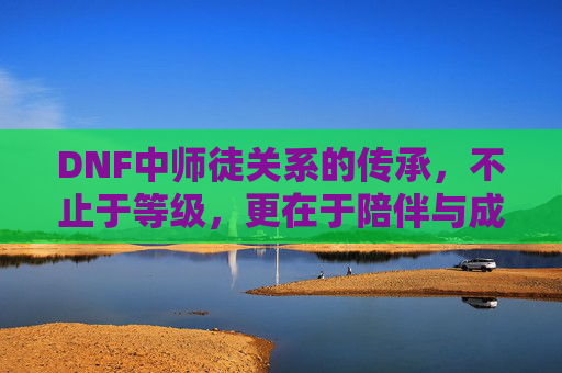 DNF中师徒关系的传承，不止于等级，更在于陪伴与成长，DNF师徒关系，传承的不仅是等级，更是陪伴与成长