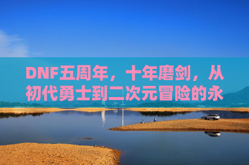 DNF五周年,十年磨剑,从初代勇士到二次元冒险的永恒经典,DNF五周年,十年磨剑,从初代勇士到二次元永恒经典