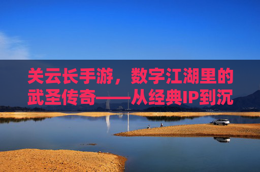 关云长手游，数字江湖里的武圣传奇——从经典IP到沉浸式体验的跨越，关云长手游，数字江湖里的武圣传奇——从经典IP到沉浸式体验的跨越