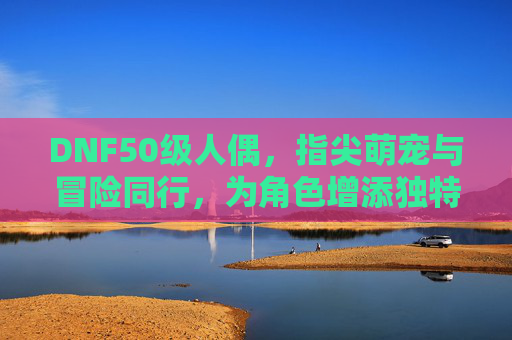 DNF50级人偶，指尖萌宠与冒险同行，为角色增添独特魅力，DNF50级人偶，指尖萌宠与冒险同行，为角色增添独特魅力