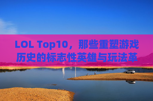 LOL Top10，那些重塑游戏历史的标志性英雄与玩法革新，LOL Top10，重塑游戏历史的标志性英雄与玩法革新