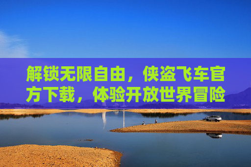 解锁无限自由，侠盗飞车官方下载，体验开放世界冒险的终极版本，解锁无限自由，侠盗飞车官方下载，体验开放世界冒险的终极版本