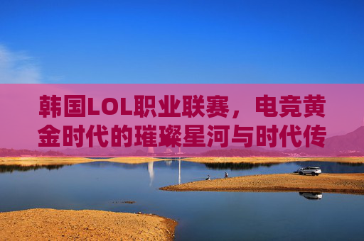 韩国LOL职业联赛，电竞黄金时代的璀璨星河与时代传承，韩国LOL职业联赛，电竞黄金时代的璀璨星河与时代传承