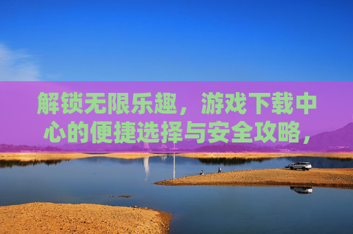 解锁无限乐趣，游戏下载中心的便捷选择与安全攻略，解锁无限乐趣，游戏下载中心的便捷选择与安全攻略