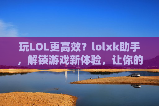 玩LOL更高效?lolxk助手,解锁游戏新体验,让你的排位赛更轻松,玩LOL更高效?lolxk助手,解锁游戏新体验,让你的排位赛更轻松