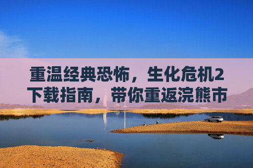 重温经典恐怖,生化危机2下载指南,带你重返浣熊市危机