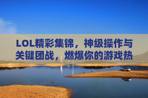 LOL精彩集锦，神级操作与关键团战，燃爆你的游戏热血，LOL神级操作与关键团战集锦，燃爆你的游戏热血