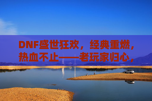 DNF盛世狂欢,经典重燃,热血不止——老玩家归心,新玩家入梦的冒险新篇章