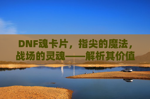DNF魂卡片,指尖的魔法,战场的灵魂——解析其价值与玩法