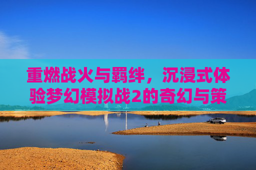 重燃战火与羁绊,沉浸式体验梦幻模拟战2的奇幻与策略魅力,重燃战火与羁绊,沉浸式体验梦幻模拟战2的奇幻与策略魅力