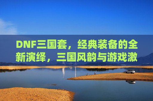 DNF三国套,经典装备的全新演绎,三国风韵与游戏激情的完美融合