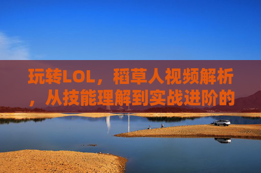 玩转LOL，稻草人视频解析，从技能理解到实战进阶的全解析，LOL稻草人视频解析，从技能理解到实战进阶的全解析