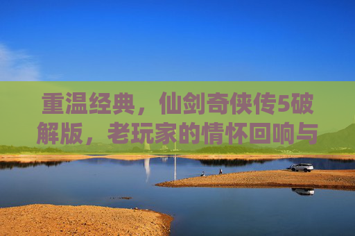 重温经典,仙剑奇侠传5破解版,老玩家的情怀回响与新玩家的探索起点