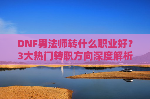 DNF男法师转什么职业好?3大热门转职方向深度解析,助你轻松上分,DNF男法师转什么职业好?3大热门转职方向深度解析,助你轻松上分