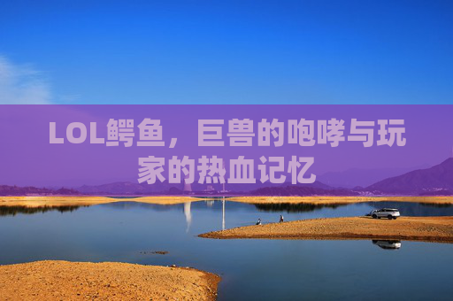 LOL鳄鱼,巨兽的咆哮与玩家的热血记忆