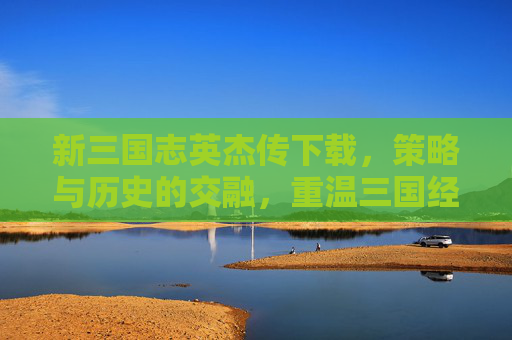 新三国志英杰传下载，策略与历史的交融，重温三国经典魅力