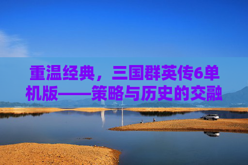 重温经典,三国群英传6单机版——策略与历史的交融之旅