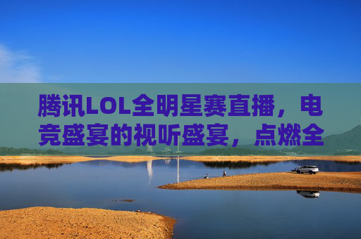 腾讯LOL全明星赛直播,电竞盛宴的视听盛宴,点燃全球粉丝的热情与激情