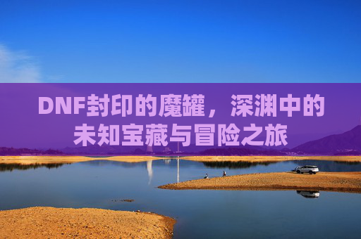DNF封印的魔罐，深渊中的未知宝藏与冒险之旅