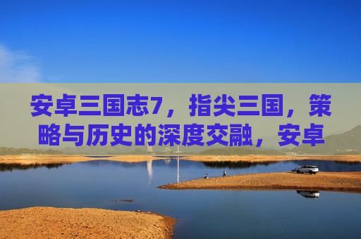 安卓三国志7,指尖三国,策略与历史的深度交融,安卓三国志7,指尖三国,策略与历史的深度交融