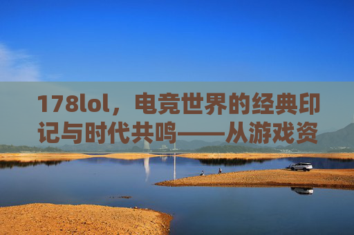 178lol，电竞世界的经典印记与时代共鸣——从游戏资讯到直播生态的进化之路，178lol，电竞世界的经典印记与时代共鸣——从游戏资讯到直播生态的进化之路