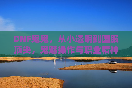 DNF鬼鬼，从小透明到国服顶尖，鬼魅操作与职业精神的双向奔赴，DNF鬼鬼，从小透明到国服顶尖，鬼魅操作与职业精神的双向奔赴