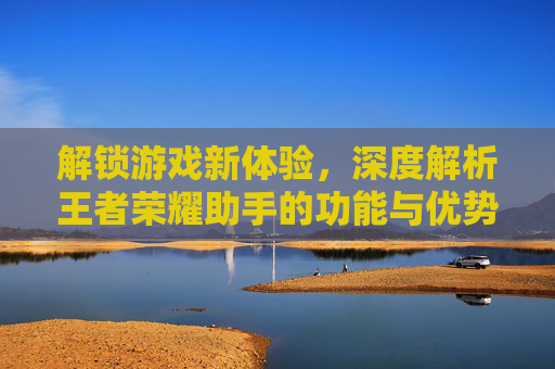 解锁游戏新体验，深度解析王者荣耀助手的功能与优势，解锁游戏新体验，深度解析王者荣耀助手的功能与优势