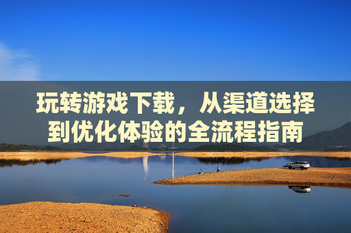 玩转游戏下载，从渠道选择到优化体验的全流程指南