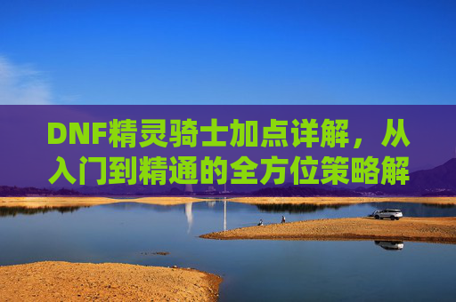 DNF精灵骑士加点详解，从入门到精通的全方位策略解析，DNF精灵骑士加点详解，从入门到精通的全方位策略解析