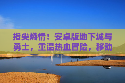 指尖燃情!安卓版地下城与勇士,重温热血冒险,移动端开启新篇章