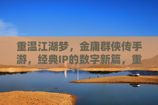 重温江湖梦,金庸群侠传手游,经典IP的数字新篇,重温江湖梦,金庸群侠传手游,经典IP的数字新篇