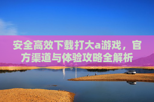 安全高效下载打大a游戏，官方渠道与体验攻略全解析
