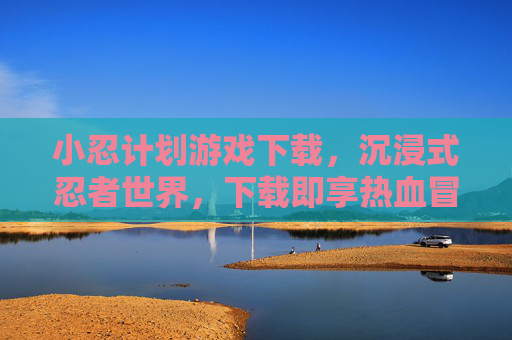 小忍计划游戏下载，沉浸式忍者世界，下载即享热血冒险，小忍计划游戏下载，沉浸式忍者世界，热血冒险即刻体验