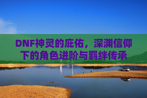 DNF神灵的庇佑,深渊信仰下的角色进阶与羁绊传承