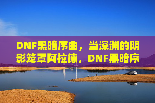 DNF黑暗序曲，当深渊的阴影笼罩阿拉德，DNF黑暗序曲，深渊阴影笼罩阿拉德
