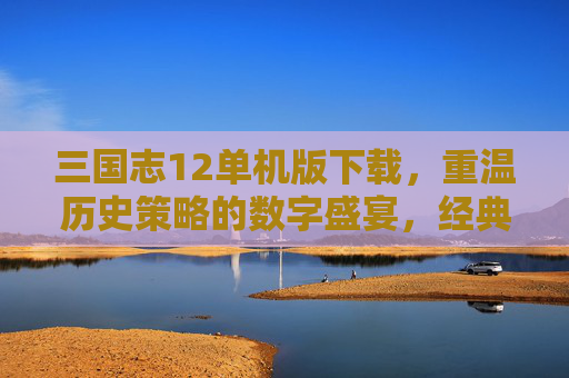 三国志12单机版下载，重温历史策略的数字盛宴，经典三国体验尽在指尖