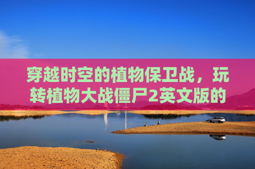 穿越时空的植物保卫战，玩转植物大战僵尸2英文版的趣味与收获