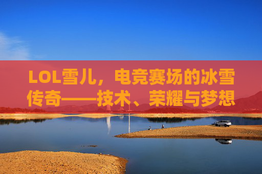 LOL雪儿,电竞赛场的冰雪传奇——技术、荣耀与梦想的交织