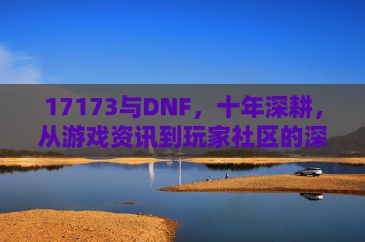 17173与DNF,十年深耕,从游戏资讯到玩家社区的深度绑定,十年深耕,17173与DNF从游戏资讯到玩家社区的深度绑定