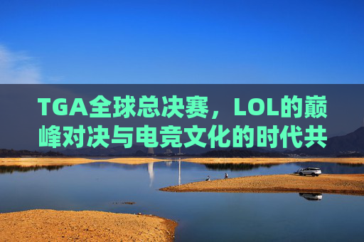 TGA全球总决赛，LOL的巅峰对决与电竞文化的时代共鸣，TGA全球总决赛，LOL巅峰对决与电竞文化时代共鸣