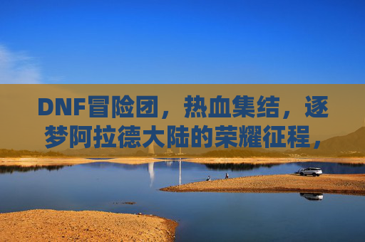 DNF冒险团，热血集结，逐梦阿拉德大陆的荣耀征程，DNF冒险团，热血集结，逐梦阿拉德大陆的荣耀征程